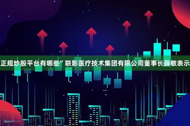 正规炒股平台有哪些”联影医疗技术集团有限公司董事长薛敏表示