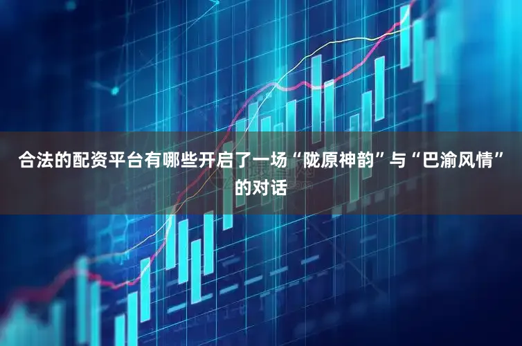 合法的配资平台有哪些开启了一场“陇原神韵”与“巴渝风情”的对话