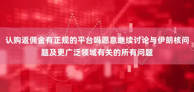 认购返佣金有正规的平台吗愿意继续讨论与伊朗核问题及更广泛领域有关的所有问题