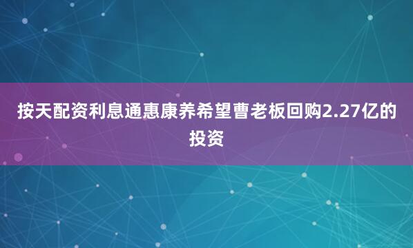 按天配资利息通惠康养希望曹老板回购2.27亿的投资