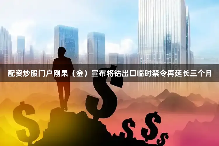 配资炒股门户刚果（金）宣布将钴出口临时禁令再延长三个月