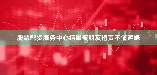 股票配资服务中心结果被朋友指责不懂避嫌