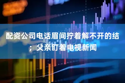 配资公司电话眉间拧着解不开的结；父亲盯着电视新闻