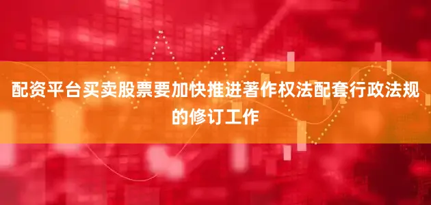配资平台买卖股票要加快推进著作权法配套行政法规的修订工作