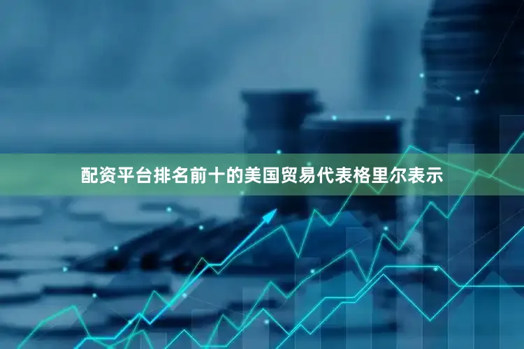 配资平台排名前十的美国贸易代表格里尔表示