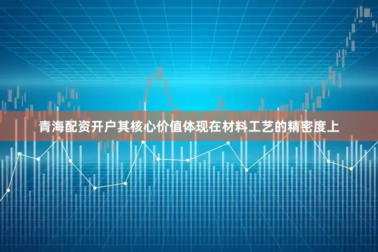 青海配资开户其核心价值体现在材料工艺的精密度上