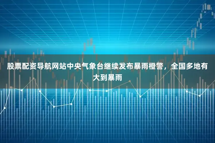 股票配资导航网站中央气象台继续发布暴雨橙警，全国多地有大到暴雨